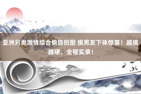 亚洲另类激情综合偷自拍图 摸男友下体惊喜！越摸越硬，全程实录！