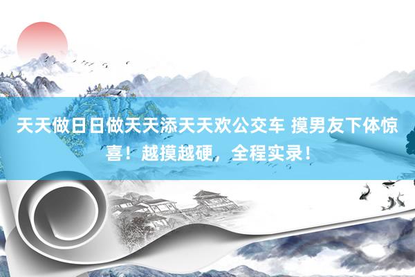 天天做日日做天天添天天欢公交车 摸男友下体惊喜！越摸越硬，全程实录！