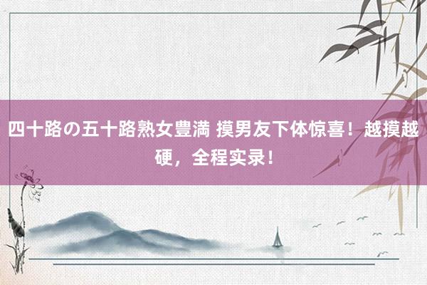 四十路の五十路熟女豊満 摸男友下体惊喜！越摸越硬，全程实录！
