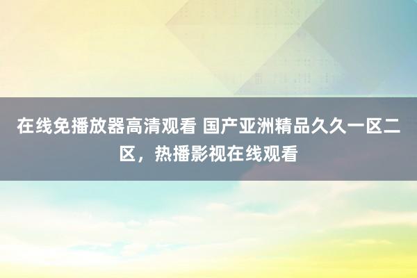 在线免播放器高清观看 国产亚洲精品久久一区二区，热播影视在线观看