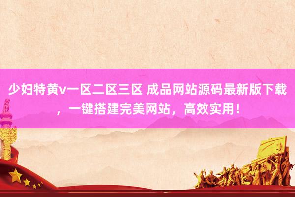 少妇特黄v一区二区三区 成品网站源码最新版下载，一键搭建完美网站，高效实用！