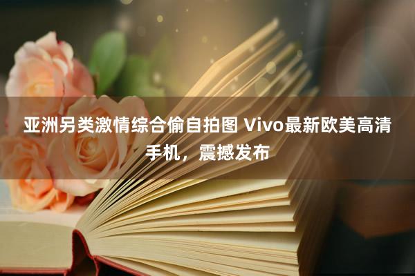 亚洲另类激情综合偷自拍图 Vivo最新欧美高清手机，震撼发布