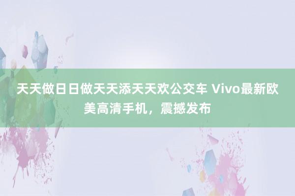 天天做日日做天天添天天欢公交车 Vivo最新欧美高清手机，震撼发布