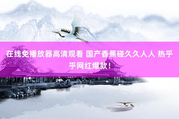 在线免播放器高清观看 国产香蕉碰久久人人 热乎乎网红爆款！