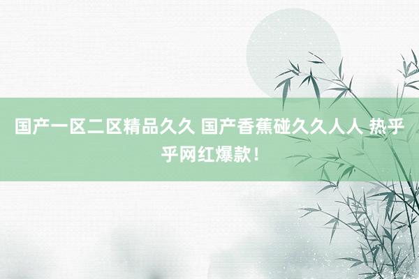国产一区二区精品久久 国产香蕉碰久久人人 热乎乎网红爆款！
