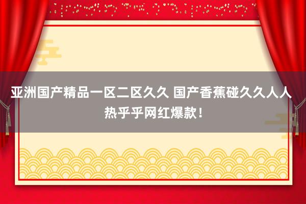 亚洲国产精品一区二区久久 国产香蕉碰久久人人 热乎乎网红爆款！
