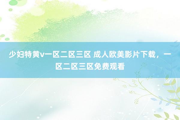 少妇特黄v一区二区三区 成人欧美影片下载，一区二区三区免费观看