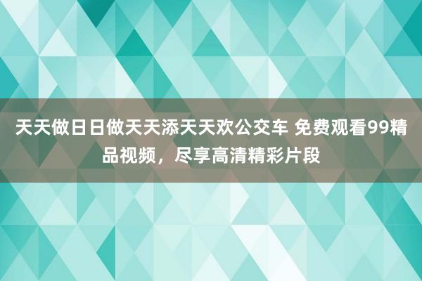 天天做日日做天天添天天欢公交车 免费观看99精品视频，尽享高清精彩片段