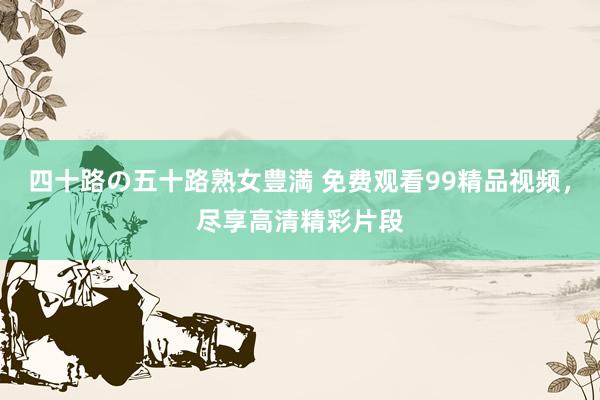 四十路の五十路熟女豊満 免费观看99精品视频，尽享高清精彩片段
