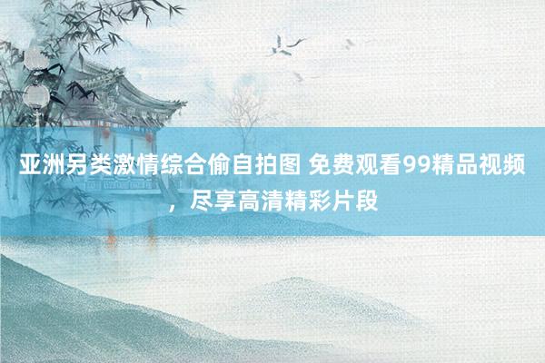 亚洲另类激情综合偷自拍图 免费观看99精品视频，尽享高清精彩片段