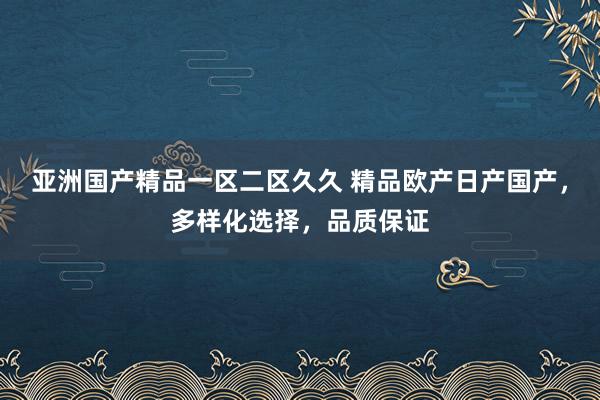 亚洲国产精品一区二区久久 精品欧产日产国产，多样化选择，品质保证