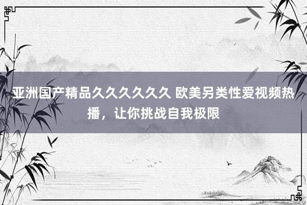 亚洲国产精品久久久久久久 欧美另类性爱视频热播，让你挑战自我极限