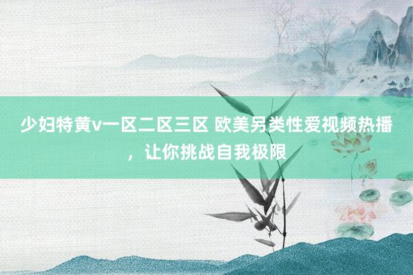 少妇特黄v一区二区三区 欧美另类性爱视频热播，让你挑战自我极限