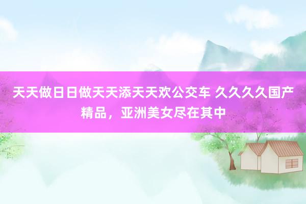 天天做日日做天天添天天欢公交车 久久久久国产精品，亚洲美女尽在其中