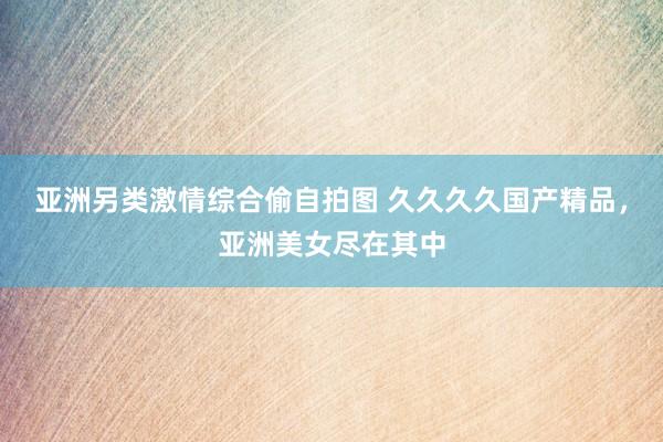 亚洲另类激情综合偷自拍图 久久久久国产精品，亚洲美女尽在其中