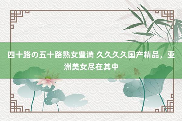 四十路の五十路熟女豊満 久久久久国产精品，亚洲美女尽在其中
