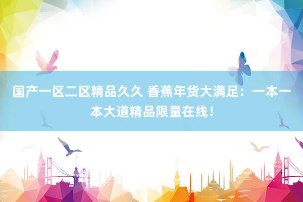 国产一区二区精品久久 香蕉年货大满足：一本一本大道精品限量在线！