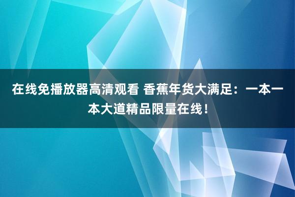 在线免播放器高清观看 香蕉年货大满足：一本一本大道精品限量在线！
