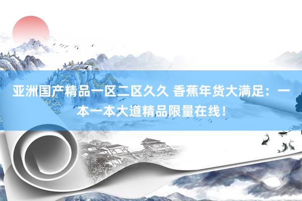 亚洲国产精品一区二区久久 香蕉年货大满足：一本一本大道精品限量在线！
