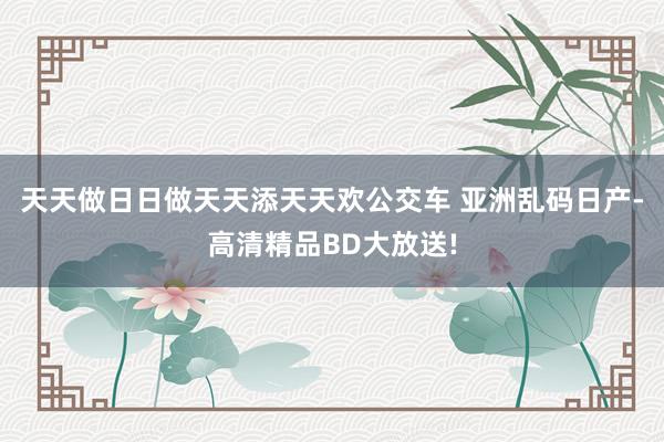 天天做日日做天天添天天欢公交车 亚洲乱码日产-高清精品BD大放送!