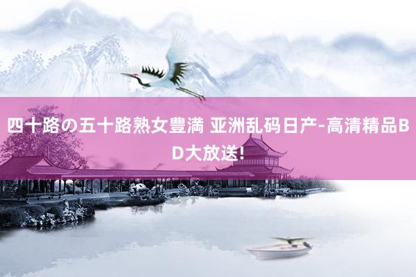四十路の五十路熟女豊満 亚洲乱码日产-高清精品BD大放送!