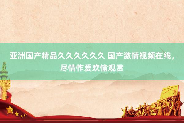 亚洲国产精品久久久久久久 国产激情视频在线，尽情怍爱欢愉观赏
