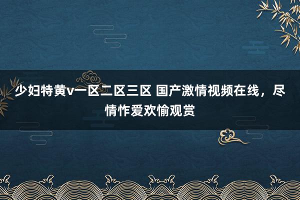 少妇特黄v一区二区三区 国产激情视频在线，尽情怍爱欢愉观赏