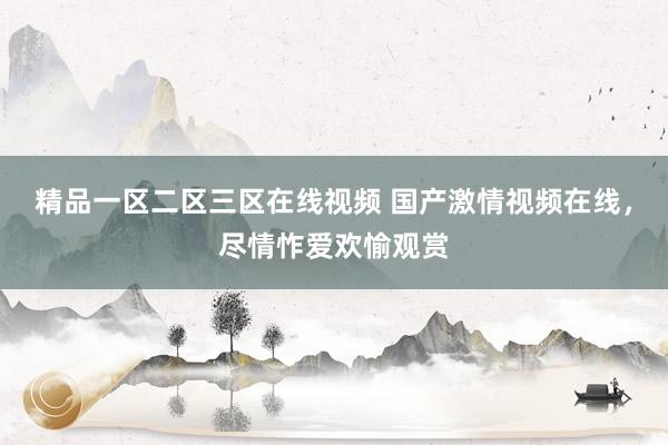精品一区二区三区在线视频 国产激情视频在线，尽情怍爱欢愉观赏