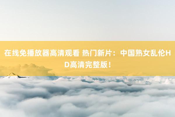 在线免播放器高清观看 热门新片：中国熟女乱伦HD高清完整版！