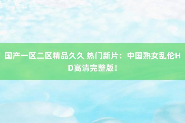 国产一区二区精品久久 热门新片：中国熟女乱伦HD高清完整版！