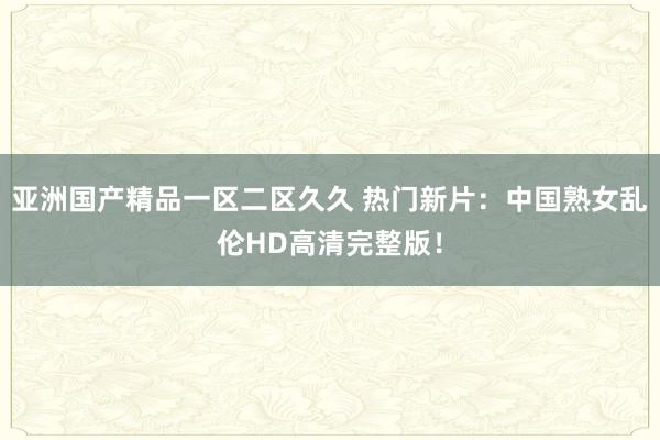 亚洲国产精品一区二区久久 热门新片：中国熟女乱伦HD高清完整版！