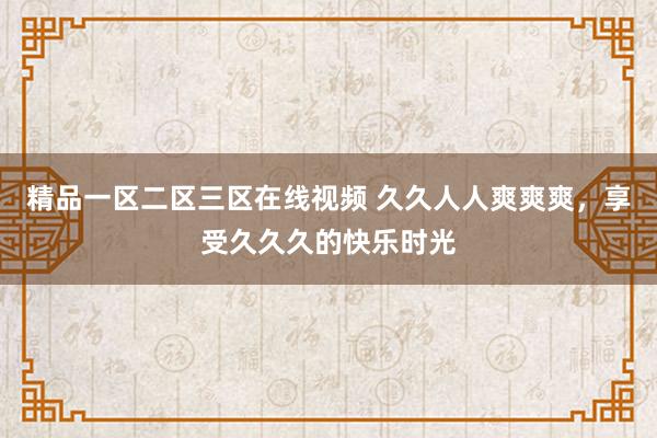 精品一区二区三区在线视频 久久人人爽爽爽，享受久久久的快乐时光
