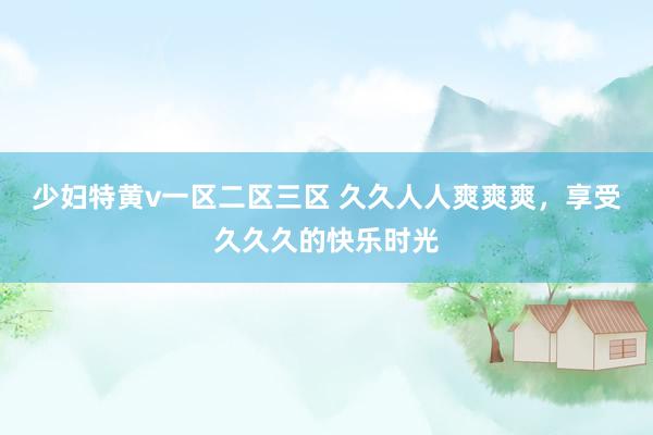 少妇特黄v一区二区三区 久久人人爽爽爽，享受久久久的快乐时光