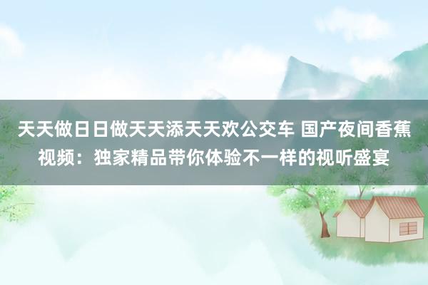天天做日日做天天添天天欢公交车 国产夜间香蕉视频：独家精品带你体验不一样的视听盛宴