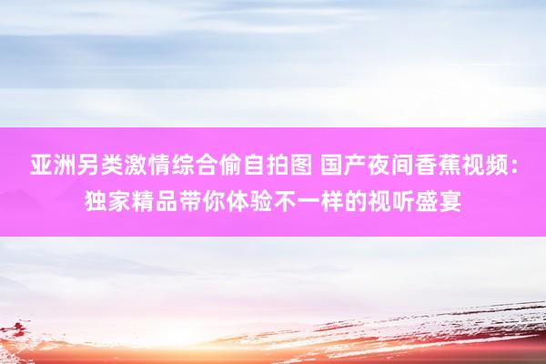 亚洲另类激情综合偷自拍图 国产夜间香蕉视频：独家精品带你体验不一样的视听盛宴