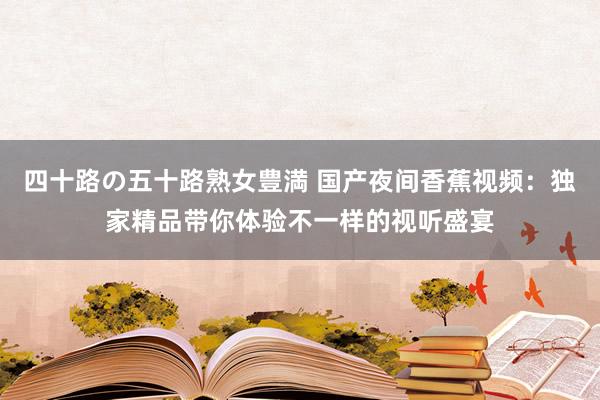 四十路の五十路熟女豊満 国产夜间香蕉视频：独家精品带你体验不一样的视听盛宴