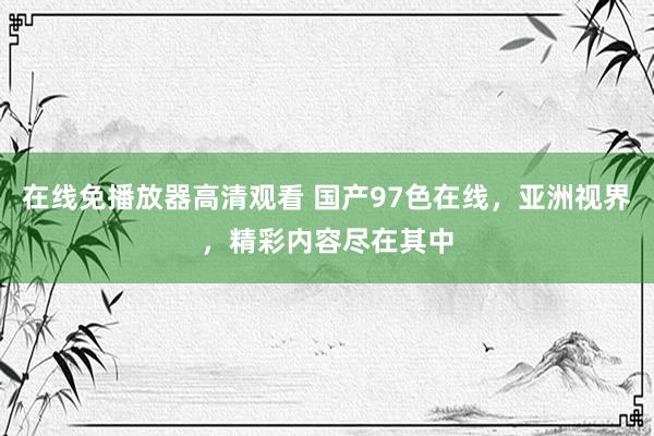 在线免播放器高清观看 国产97色在线，亚洲视界，精彩内容尽在其中