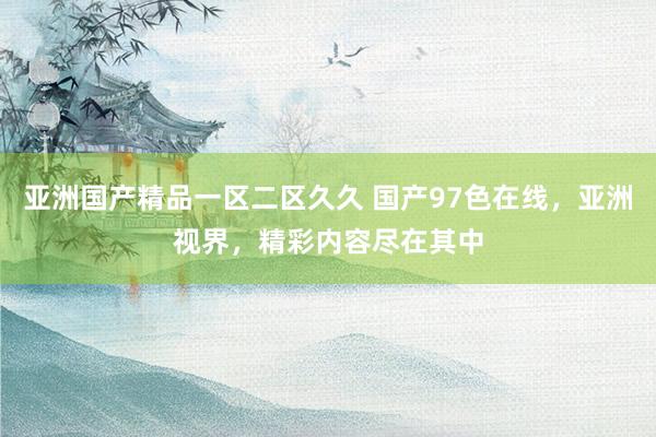 亚洲国产精品一区二区久久 国产97色在线，亚洲视界，精彩内容尽在其中