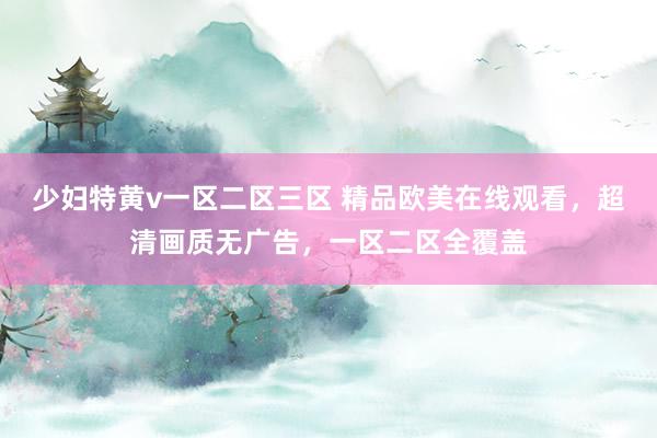 少妇特黄v一区二区三区 精品欧美在线观看，超清画质无广告，一区二区全覆盖