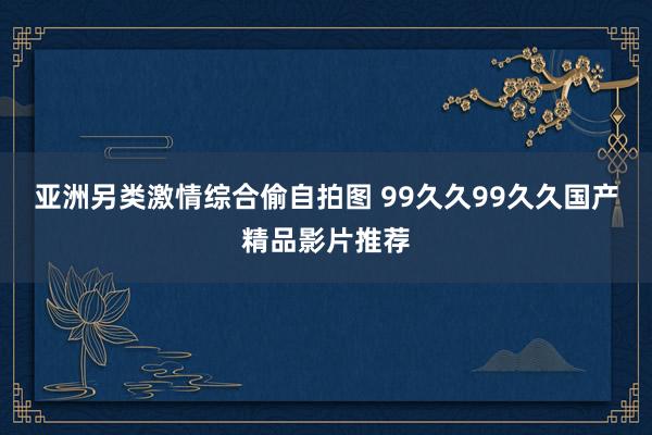 亚洲另类激情综合偷自拍图 99久久99久久国产精品影片推荐