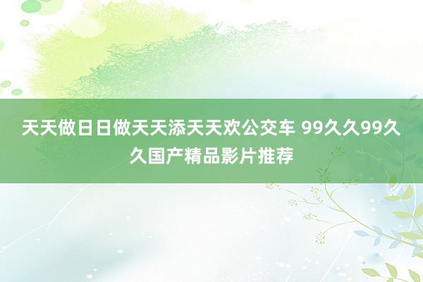 天天做日日做天天添天天欢公交车 99久久99久久国产精品影片推荐