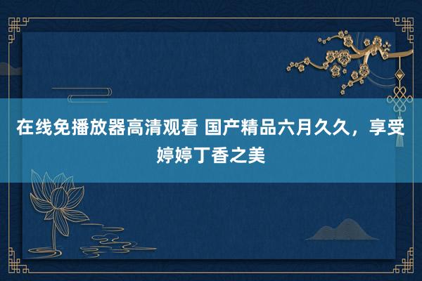 在线免播放器高清观看 国产精品六月久久，享受婷婷丁香之美