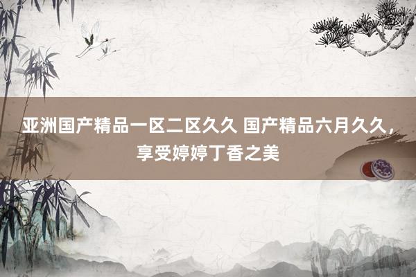 亚洲国产精品一区二区久久 国产精品六月久久，享受婷婷丁香之美