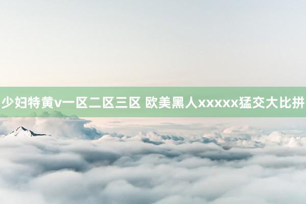 少妇特黄v一区二区三区 欧美黑人xxxxx猛交大比拼