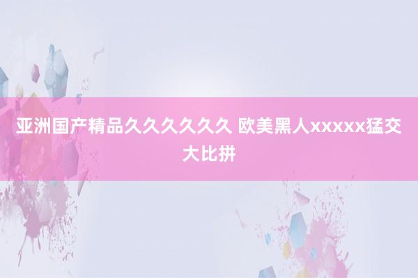 亚洲国产精品久久久久久久 欧美黑人xxxxx猛交大比拼