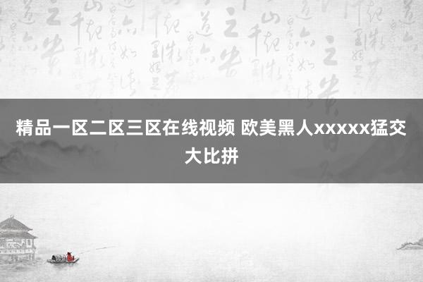 精品一区二区三区在线视频 欧美黑人xxxxx猛交大比拼