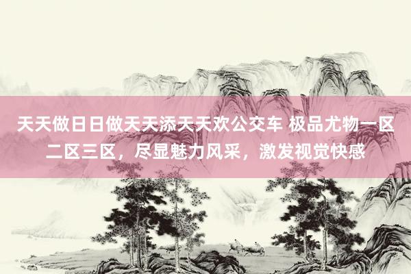 天天做日日做天天添天天欢公交车 极品尤物一区二区三区，尽显魅力风采，激发视觉快感