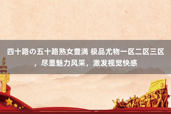 四十路の五十路熟女豊満 极品尤物一区二区三区，尽显魅力风采，激发视觉快感
