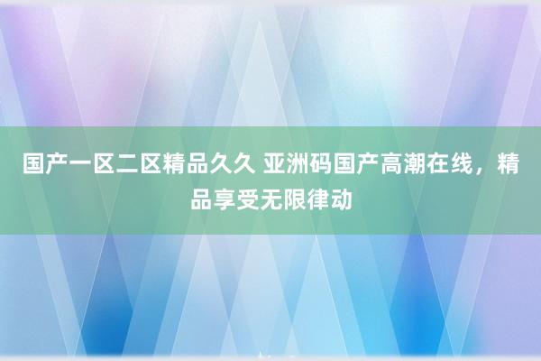 国产一区二区精品久久 亚洲码国产高潮在线，精品享受无限律动