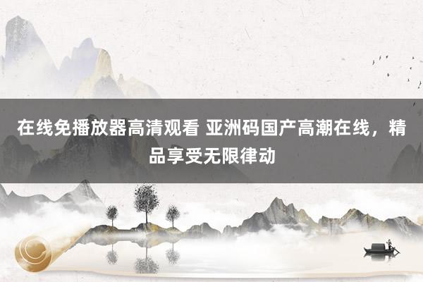 在线免播放器高清观看 亚洲码国产高潮在线，精品享受无限律动